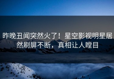 昨晚丑闻突然火了！星空影视明星居然刷屏不断，真相让人瞠目