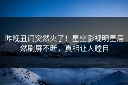 昨晚丑闻突然火了！星空影视明星居然刷屏不断，真相让人瞠目