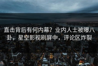 直击背后有何内幕？业内人士被曝八卦，星空影视刷屏中，评论区炸裂