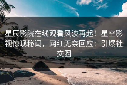星辰影院在线观看风波再起！星空影视惊现秘闻，网红无奈回应：引爆社交圈