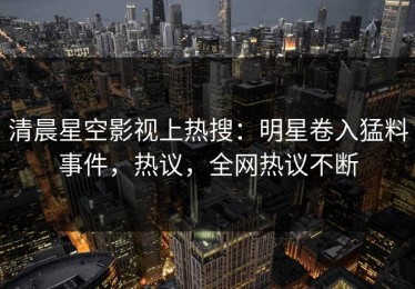 清晨星空影视上热搜：明星卷入猛料事件，热议，全网热议不断