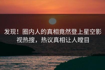发现！圈内人的真相竟然登上星空影视热搜，热议真相让人瞠目