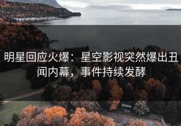 明星回应火爆：星空影视突然爆出丑闻内幕，事件持续发酵