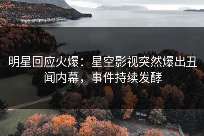明星回应火爆：星空影视突然爆出丑闻内幕，事件持续发酵