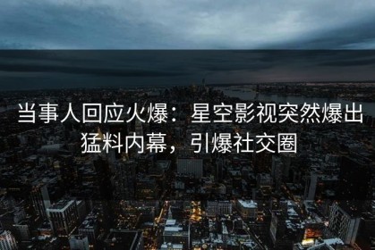 当事人回应火爆：星空影视突然爆出猛料内幕，引爆社交圈