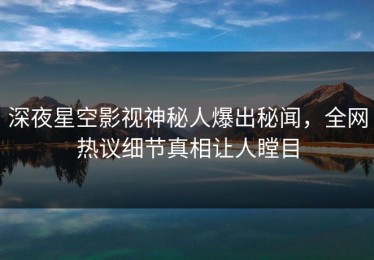深夜星空影视神秘人爆出秘闻，全网热议细节真相让人瞠目