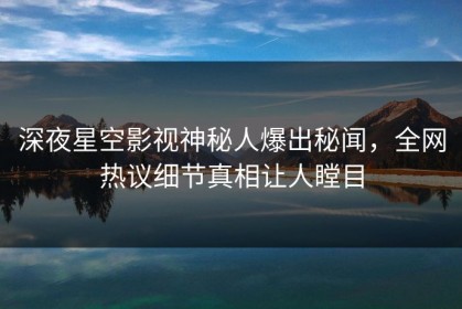 深夜星空影视神秘人爆出秘闻，全网热议细节真相让人瞠目