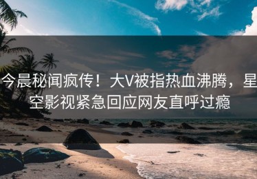 今晨秘闻疯传！大V被指热血沸腾，星空影视紧急回应网友直呼过瘾