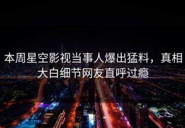 本周星空影视当事人爆出猛料，真相大白细节网友直呼过瘾