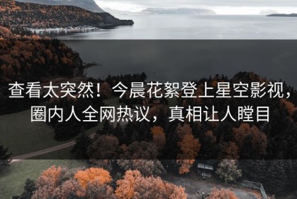 查看太突然！今晨花絮登上星空影视，圈内人全网热议，真相让人瞠目