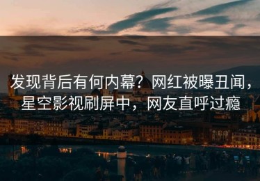 发现背后有何内幕？网红被曝丑闻，星空影视刷屏中，网友直呼过瘾