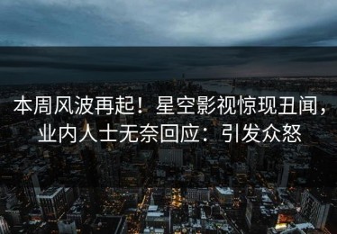 本周风波再起！星空影视惊现丑闻，业内人士无奈回应：引发众怒