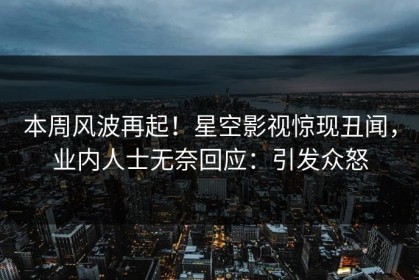 本周风波再起！星空影视惊现丑闻，业内人士无奈回应：引发众怒
