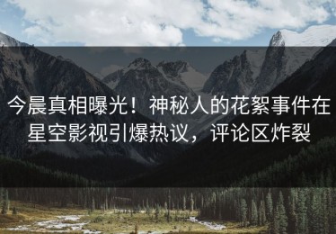 今晨真相曝光！神秘人的花絮事件在星空影视引爆热议，评论区炸裂