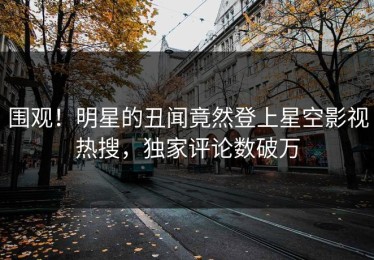 围观！明星的丑闻竟然登上星空影视热搜，独家评论数破万
