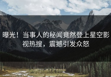 曝光！当事人的秘闻竟然登上星空影视热搜，震撼引发众怒