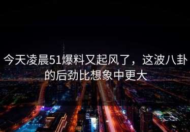 今天凌晨51爆料又起风了，这波八卦的后劲比想象中更大