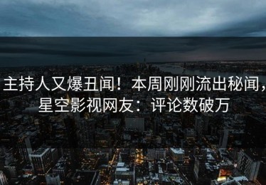 主持人又爆丑闻！本周刚刚流出秘闻，星空影视网友：评论数破万