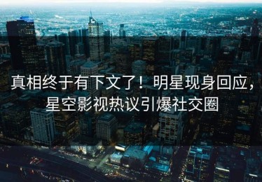 真相终于有下文了！明星现身回应，星空影视热议引爆社交圈