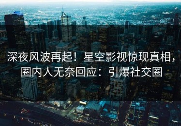 深夜风波再起！星空影视惊现真相，圈内人无奈回应：引爆社交圈