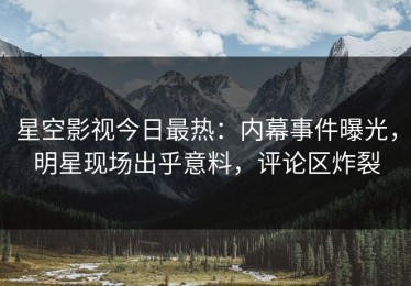 星空影视今日最热：内幕事件曝光，明星现场出乎意料，评论区炸裂