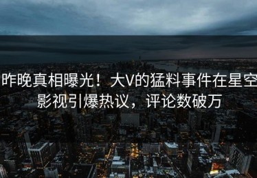 昨晚真相曝光！大V的猛料事件在星空影视引爆热议，评论数破万