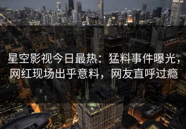 星空影视今日最热：猛料事件曝光，网红现场出乎意料，网友直呼过瘾