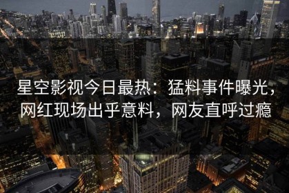 星空影视今日最热：猛料事件曝光，网红现场出乎意料，网友直呼过瘾