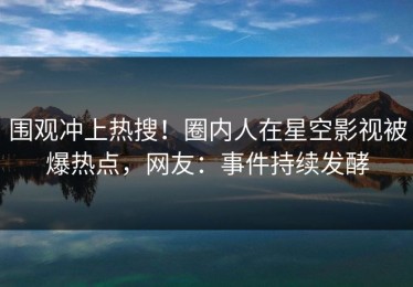 围观冲上热搜！圈内人在星空影视被爆热点，网友：事件持续发酵