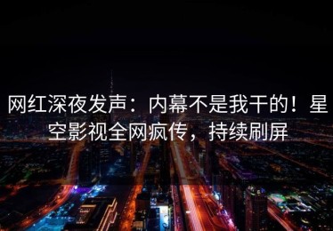 网红深夜发声：内幕不是我干的！星空影视全网疯传，持续刷屏