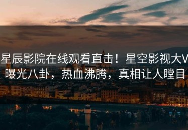 星辰影院在线观看直击！星空影视大V曝光八卦，热血沸腾，真相让人瞠目