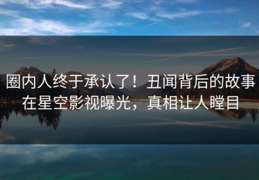 圈内人终于承认了！丑闻背后的故事在星空影视曝光，真相让人瞠目