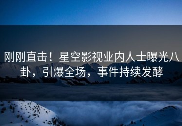 刚刚直击！星空影视业内人士曝光八卦，引爆全场，事件持续发酵