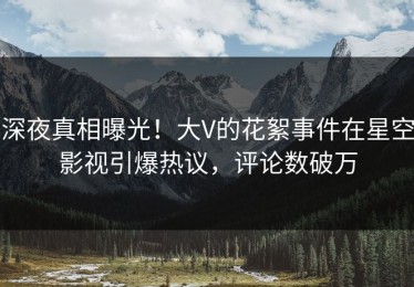 深夜真相曝光！大V的花絮事件在星空影视引爆热议，评论数破万