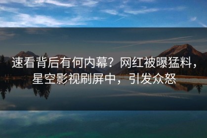 速看背后有何内幕？网红被曝猛料，星空影视刷屏中，引发众怒