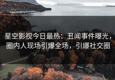 星空影视今日最热：丑闻事件曝光，圈内人现场引爆全场，引爆社交圈