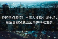 昨晚热点疯传！当事人被指引爆全场，星空影视紧急回应事件持续发酵