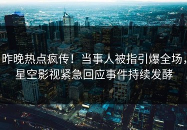 昨晚热点疯传！当事人被指引爆全场，星空影视紧急回应事件持续发酵