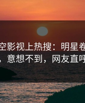 今晨星空影视上热搜：明星卷入内幕事件，意想不到，网友直呼过瘾