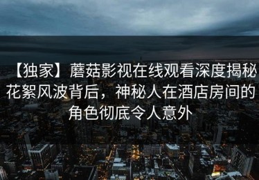 【独家】蘑菇影视在线观看深度揭秘：花絮风波背后，神秘人在酒店房间的角色彻底令人意外