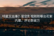 明星又出事？星空影视刚刚曝出花絮内幕，评论数破万