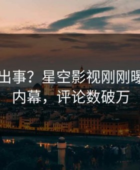明星又出事？星空影视刚刚曝出花絮内幕，评论数破万
