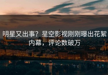 明星又出事？星空影视刚刚曝出花絮内幕，评论数破万