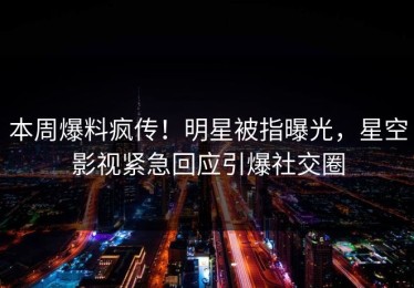 本周爆料疯传！明星被指曝光，星空影视紧急回应引爆社交圈