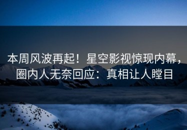 本周风波再起！星空影视惊现内幕，圈内人无奈回应：真相让人瞠目