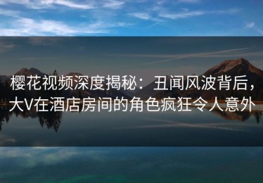 樱花视频深度揭秘：丑闻风波背后，大V在酒店房间的角色疯狂令人意外
