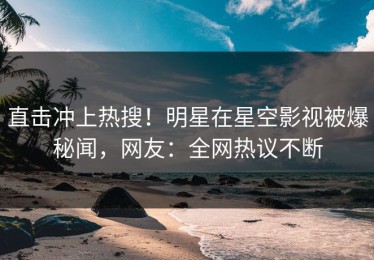 直击冲上热搜！明星在星空影视被爆秘闻，网友：全网热议不断