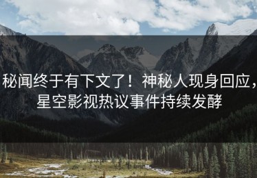 秘闻终于有下文了！神秘人现身回应，星空影视热议事件持续发酵