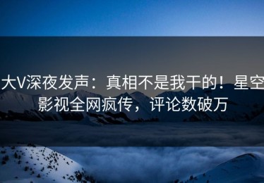 大V深夜发声：真相不是我干的！星空影视全网疯传，评论数破万