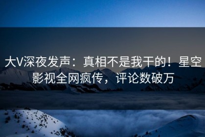 大V深夜发声：真相不是我干的！星空影视全网疯传，评论数破万